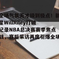 kaiyun-全场气氛天才级到极点！新星WillRiley打破纪录NBA总决赛赛季焦点战，赛后采访再度引爆全场！